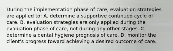 During the implementation phase of care, evaluation strategies are applied to: A. determine a supportive continued cycle of care. B. evaluation strategies are only applied during the evaluation phase of care, not during any other stages. C. determine a dental hygiene prognosis of care. D. monitor the client's progress toward achieving a desired outcome of care.