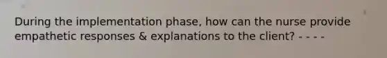 During the implementation phase, how can the nurse provide empathetic responses & explanations to the client? - - - -