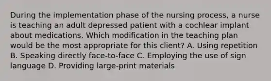 During the implementation phase of the nursing process, a nurse is teaching an adult depressed patient with a cochlear implant about medications. Which modification in the teaching plan would be the most appropriate for this client? A. Using repetition B. Speaking directly face-to-face C. Employing the use of sign language D. Providing large-print materials