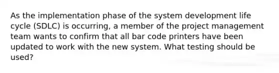 As the implementation phase of the system development life cycle (SDLC) is occurring, a member of the project management team wants to confirm that all bar code printers have been updated to work with the new system. What testing should be used?