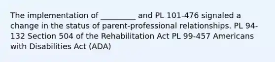 The implementation of _________ and PL 101-476 signaled a change in the status of parent-professional relationships. PL 94-132 Section 504 of the Rehabilitation Act PL 99-457 Americans with Disabilities Act (ADA)