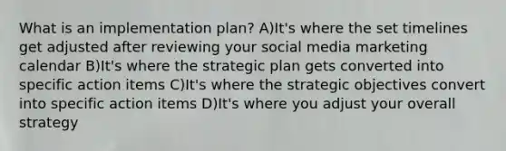 What is an implementation plan? A)It's where the set timelines get adjusted after reviewing your social media marketing calendar B)It's where the strategic plan gets converted into specific action items C)It's where the strategic objectives convert into specific action items D)It's where you adjust your overall strategy