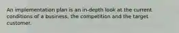 An implementation plan is an in-depth look at the current conditions of a business, the competition and the target customer.