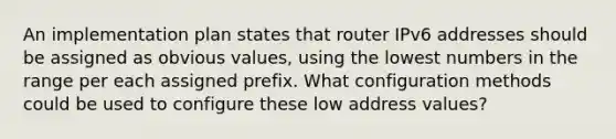 An implementation plan states that router IPv6 addresses should be assigned as obvious values, using the lowest numbers in the range per each assigned prefix. What configuration methods could be used to configure these low address values?