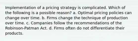 Implementation of a pricing strategy is complicated. Which of the following is a possible reason? a. Optimal pricing policies can change over time. b. Firms change the technique of production over time. c. Companies follow the recommendations of the Robinson-Patman Act. d. Firms often do not differentiate their products.