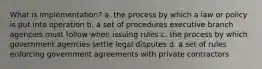 What is implementation? a. the process by which a law or policy is put into operation b. a set of procedures executive branch agencies must follow when issuing rules c. the process by which government agencies settle legal disputes d. a set of rules enforcing government agreements with private contractors