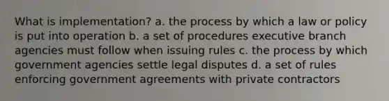 What is implementation? a. the process by which a law or policy is put into operation b. a set of procedures executive branch agencies must follow when issuing rules c. the process by which government agencies settle legal disputes d. a set of rules enforcing government agreements with private contractors