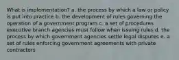 What is implementation? a. the process by which a law or policy is put into practice b. the development of rules governing the operation of a government program c. a set of procedures executive branch agencies must follow when issuing rules d. the process by which government agencies settle legal disputes e. a set of rules enforcing government agreements with private contractors