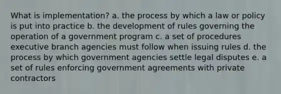 What is implementation? a. the process by which a law or policy is put into practice b. the development of rules governing the operation of a government program c. a set of procedures executive branch agencies must follow when issuing rules d. the process by which government agencies settle legal disputes e. a set of rules enforcing government agreements with private contractors