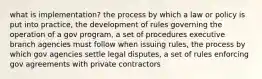 what is implementation? the process by which a law or policy is put into practice, the development of rules governing the operation of a gov program, a set of procedures executive branch agencies must follow when issuing rules, the process by which gov agencies settle legal disputes, a set of rules enforcing gov agreements with private contractors