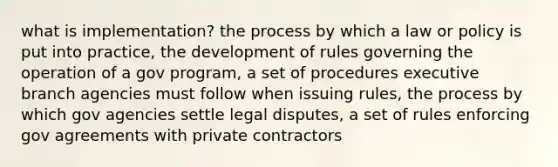 what is implementation? the process by which a law or policy is put into practice, the development of rules governing the operation of a gov program, a set of procedures executive branch agencies must follow when issuing rules, the process by which gov agencies settle legal disputes, a set of rules enforcing gov agreements with private contractors