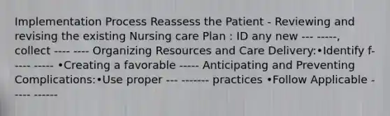 Implementation Process Reassess the Patient - Reviewing and revising the existing Nursing care Plan : ID any new --- -----, collect ---- ---- Organizing Resources and Care Delivery:•Identify f----- ----- •Creating a favorable ----- Anticipating and Preventing Complications:•Use proper --- ------- practices •Follow Applicable ----- ------