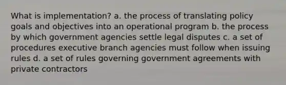 What is implementation? a. the process of translating policy goals and objectives into an operational program b. the process by which government agencies settle legal disputes c. a set of procedures executive branch agencies must follow when issuing rules d. a set of rules governing government agreements with private contractors