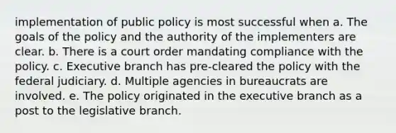 implementation of public policy is most successful when a. The goals of the policy and the authority of the implementers are clear. b. There is a court order mandating compliance with the policy. c. Executive branch has pre-cleared the policy with the federal judiciary. d. Multiple agencies in bureaucrats are involved. e. The policy originated in the executive branch as a post to the legislative branch.