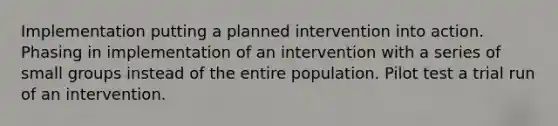 Implementation putting a planned intervention into action. Phasing in implementation of an intervention with a series of small groups instead of the entire population. Pilot test a trial run of an intervention.