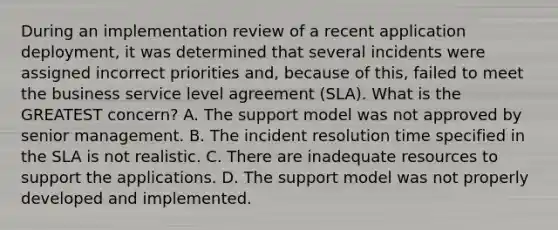 During an implementation review of a recent application deployment, it was determined that several incidents were assigned incorrect priorities and, because of this, failed to meet the business service level agreement (SLA). What is the GREATEST concern? A. The support model was not approved by senior management. B. The incident resolution time specified in the SLA is not realistic. C. There are inadequate resources to support the applications. D. The support model was not properly developed and implemented.