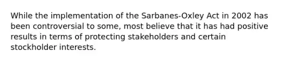 While the implementation of the Sarbanes-Oxley Act in 2002 has been controversial to some, most believe that it has had positive results in terms of protecting stakeholders and certain stockholder interests.