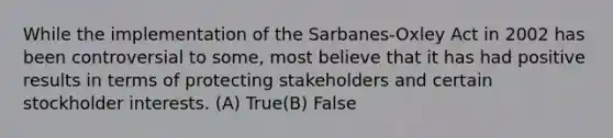 While the implementation of the Sarbanes-Oxley Act in 2002 has been controversial to some, most believe that it has had positive results in terms of protecting stakeholders and certain stockholder interests. (A) True(B) False