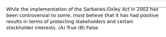 While the implementation of the Sarbanes-Oxley Act in 2002 has been controversial to some, most believe that it has had positive results in terms of protecting stakeholders and certain stockholder interests. (A) True (B) False