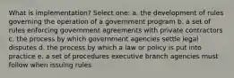 What is implementation? Select one: a. the development of rules governing the operation of a government program b. a set of rules enforcing government agreements with private contractors c. the process by which government agencies settle legal disputes d. the process by which a law or policy is put into practice e. a set of procedures executive branch agencies must follow when issuing rules