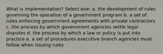 What is implementation? Select one: a. the development of rules governing the operation of a government program b. a set of rules enforcing government agreements with private contractors c. the process by which government agencies settle legal disputes d. the process by which a law or policy is put into practice e. a set of procedures executive branch agencies must follow when issuing rules