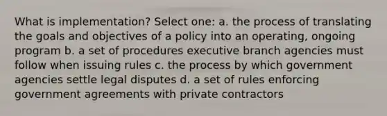 What is implementation? Select one: a. the process of translating the goals and objectives of a policy into an operating, ongoing program b. a set of procedures executive branch agencies must follow when issuing rules c. the process by which government agencies settle legal disputes d. a set of rules enforcing government agreements with private contractors