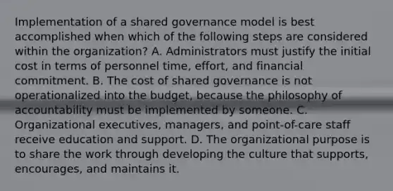 Implementation of a shared governance model is best accomplished when which of the following steps are considered within the organization? A. Administrators must justify the initial cost in terms of personnel time, effort, and financial commitment. B. The cost of shared governance is not operationalized into the budget, because the philosophy of accountability must be implemented by someone. C. Organizational executives, managers, and point-of-care staff receive education and support. D. The organizational purpose is to share the work through developing the culture that supports, encourages, and maintains it.