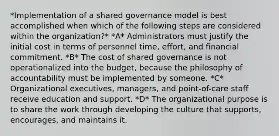 *Implementation of a shared governance model is best accomplished when which of the following steps are considered within the organization?* *A* Administrators must justify the initial cost in terms of personnel time, effort, and financial commitment. *B* The cost of shared governance is not operationalized into the budget, because the philosophy of accountability must be implemented by someone. *C* Organizational executives, managers, and point-of-care staff receive education and support. *D* The organizational purpose is to share the work through developing the culture that supports, encourages, and maintains it.