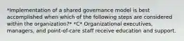 *Implementation of a shared governance model is best accomplished when which of the following steps are considered within the organization?* *C* Organizational executives, managers, and point-of-care staff receive education and support.