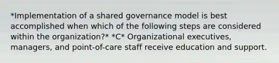 *Implementation of a shared governance model is best accomplished when which of the following steps are considered within the organization?* *C* Organizational executives, managers, and point-of-care staff receive education and support.