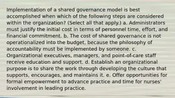 Implementation of a shared governance model is best accomplished when which of the following steps are considered within the organization? (Select all that apply.) a. Administrators must justify the initial cost in terms of personnel time, effort, and financial commitment. b. The cost of shared governance is not operationalized into the budget, because the philosophy of accountability must be implemented by someone. c. Organizational executives, managers, and point-of-care staff receive education and support. d. Establish an organizational purpose is to share the work through developing the culture that supports, encourages, and maintains it. e. Offer opportunities for formal empowerment to advance practice and time for nurses' involvement in leading practice.