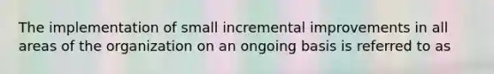 The implementation of small incremental improvements in all areas of the organization on an ongoing basis is referred to as