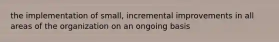 the implementation of small, incremental improvements in all areas of the organization on an ongoing basis