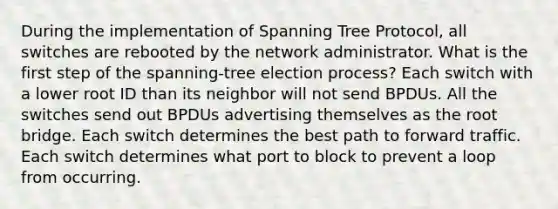 During the implementation of Spanning Tree Protocol, all switches are rebooted by the network administrator. What is the first step of the spanning-tree election process? Each switch with a lower root ID than its neighbor will not send BPDUs. All the switches send out BPDUs advertising themselves as the root bridge. Each switch determines the best path to forward traffic. Each switch determines what port to block to prevent a loop from occurring.