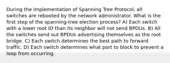 During the implementation of Spanning Tree Protocol, all switches are rebooted by the network administrator. What is the first step of the spanning-tree election process? A) Each switch with a lower root ID than its neighbor will not send BPDUs. B) All the switches send out BPDUs advertising themselves as the root bridge. C) Each switch determines the best path to forward traffic. D) Each switch determines what port to block to prevent a loop from occurring.