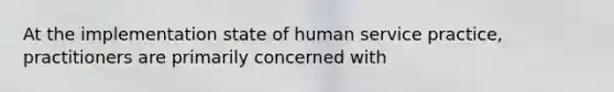 At the implementation state of human service practice, practitioners are primarily concerned with