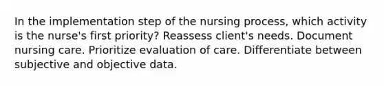 In the implementation step of the nursing process, which activity is the nurse's first priority? Reassess client's needs. Document nursing care. Prioritize evaluation of care. Differentiate between subjective and objective data.