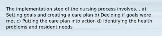 The implementation step of the nursing process involves... a) Setting goals and creating a care plan b) Deciding if goals were met c) Putting the care plan into action d) Identifying the health problems and resident needs