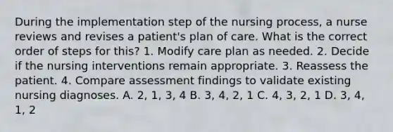 During the implementation step of the nursing process, a nurse reviews and revises a patient's plan of care. What is the correct order of steps for this? 1. Modify care plan as needed. 2. Decide if the nursing interventions remain appropriate. 3. Reassess the patient. 4. Compare assessment findings to validate existing nursing diagnoses. A. 2, 1, 3, 4 B. 3, 4, 2, 1 C. 4, 3, 2, 1 D. 3, 4, 1, 2