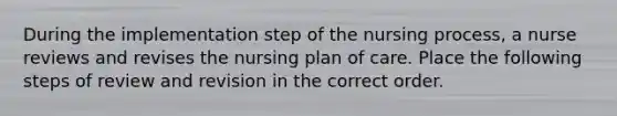 During the implementation step of the nursing process, a nurse reviews and revises the nursing plan of care. Place the following steps of review and revision in the correct order.