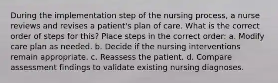 During the implementation step of the nursing process, a nurse reviews and revises a patient's plan of care. What is the correct order of steps for this? Place steps in the correct order: a. Modify care plan as needed. b. Decide if the nursing interventions remain appropriate. c. Reassess the patient. d. Compare assessment findings to validate existing nursing diagnoses.