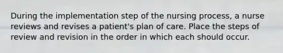 During the implementation step of the nursing process, a nurse reviews and revises a patient's plan of care. Place the steps of review and revision in the order in which each should occur.