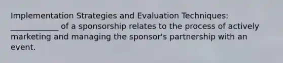 Implementation Strategies and Evaluation Techniques: ____________ of a sponsorship relates to the process of actively marketing and managing the sponsor's partnership with an event.