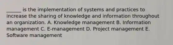 ______ is the implementation of systems and practices to increase the sharing of knowledge and information throughout an organization. A. Knowledge management B. Information management C. E-management D. Project management E. Software management