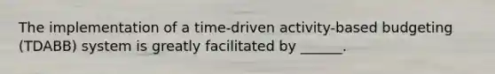 The implementation of a time-driven activity-based budgeting (TDABB) system is greatly facilitated by ______.