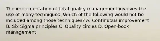 The implementation of total quality management involves the use of many techniques. Which of the following would not be included among those techniques? A. Continuous improvement B. Six Sigma principles C. Quality circles D. Open-book management