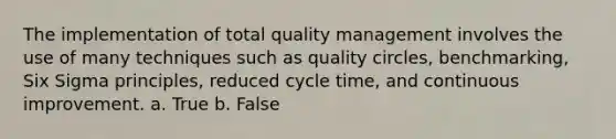 The implementation of total quality management involves the use of many techniques such as quality circles, benchmarking, Six Sigma principles, reduced cycle time, and continuous improvement. a. True b. False