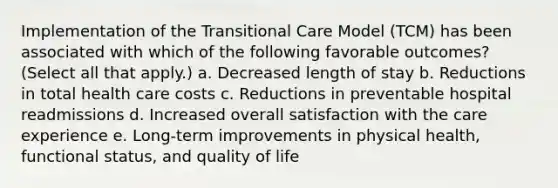 Implementation of the Transitional Care Model (TCM) has been associated with which of the following favorable outcomes? (Select all that apply.) a. Decreased length of stay b. Reductions in total health care costs c. Reductions in preventable hospital readmissions d. Increased overall satisfaction with the care experience e. Long-term improvements in physical health, functional status, and quality of life