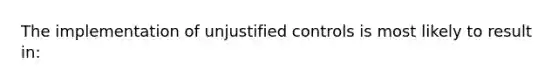 The implementation of unjustified controls is most likely to result in: