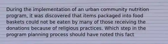 During the implementation of an urban community nutrition program, it was discovered that items packaged into food baskets could not be eaten by many of those receiving the donations because of religious practices. Which step in the program planning process should have noted this fact